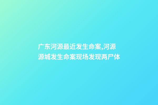 广东河源最近发生命案,河源源城发生命案现场发现两尸体-第1张-观点-玄机派