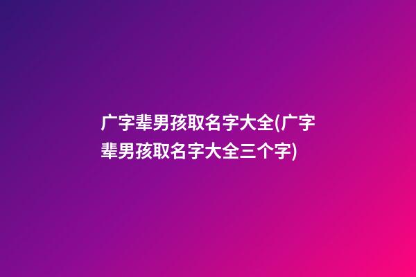 广字辈男孩取名字大全(广字辈男孩取名字大全三个字)