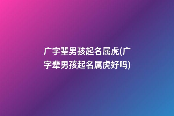 广字辈男孩起名属虎(广字辈男孩起名属虎好吗)