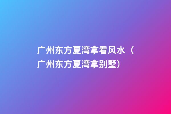 广州东方夏湾拿看风水（广州东方夏湾拿别墅）
