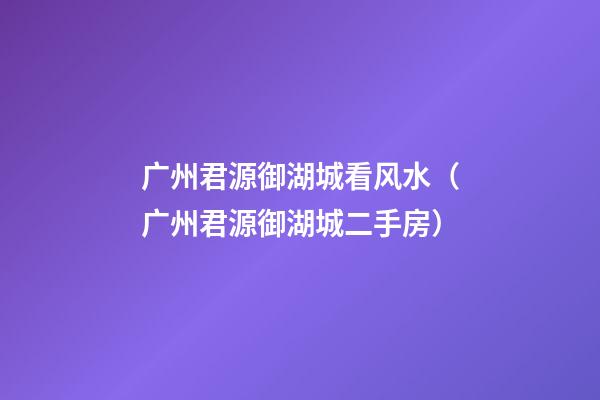 广州君源御湖城看风水（广州君源御湖城二手房）