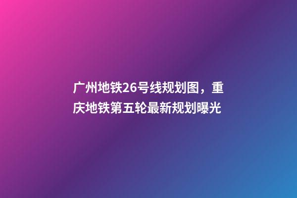 广州地铁26号线规划图，重庆地铁第五轮最新规划曝光-第1张-观点-玄机派