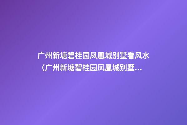 广州新塘碧桂园凤凰城别墅看风水（广州新塘碧桂园凤凰城别墅怎么样）