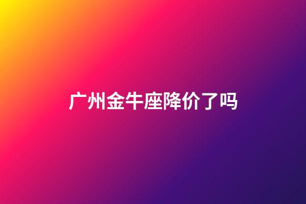广州金牛座降价了吗-第1张-星座运势-玄机派