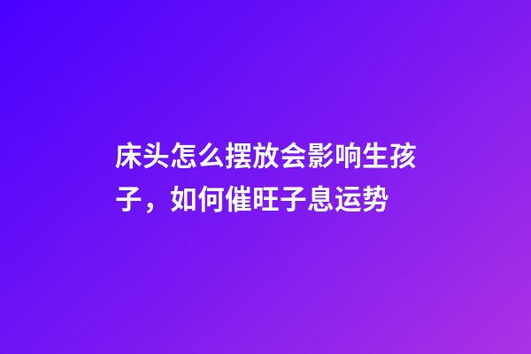床头怎么摆放会影响生孩子，如何催旺子息运势
