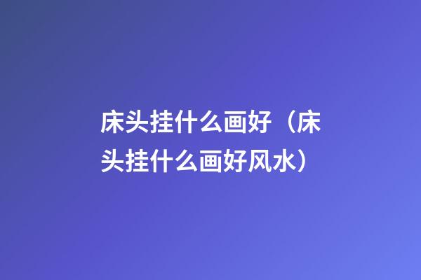 床头挂什么画好（床头挂什么画好风水）