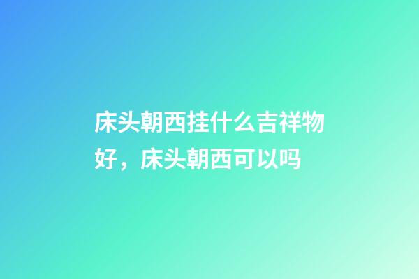 床头朝西挂什么吉祥物好，床头朝西可以吗