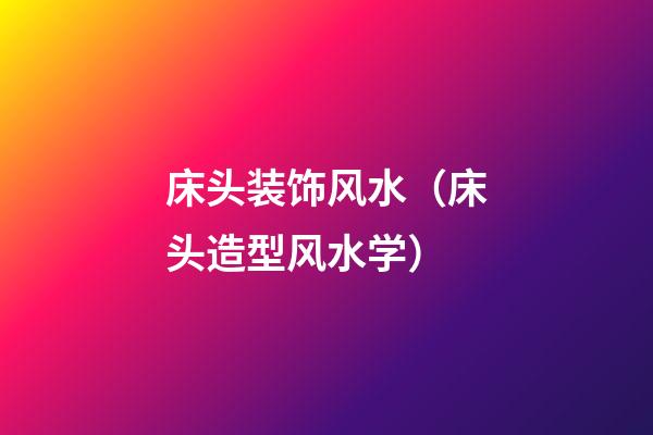 床头装饰风水（床头造型风水学）