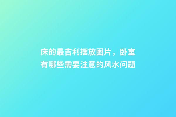 床的最吉利摆放图片，卧室有哪些需要注意的风水问题