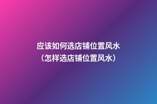 应该如何选店铺位置风水（怎样选店铺位置风水）