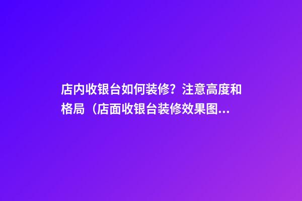 店内收银台如何装修？注意高度和格局（店面收银台装修效果图）