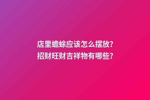 店里蟾蜍应该怎么摆放？招财旺财吉祥物有哪些？