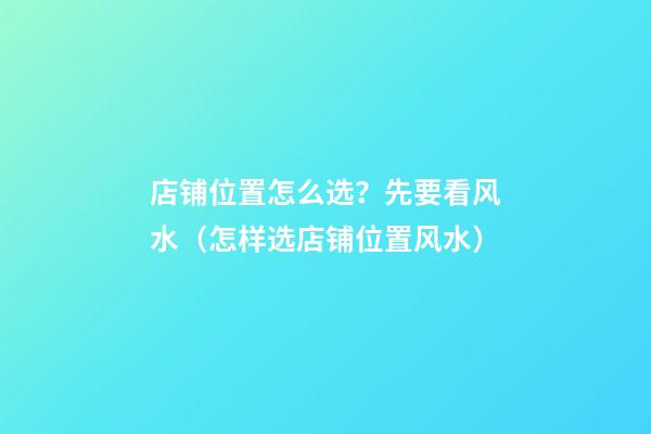 店铺位置怎么选？先要看风水（怎样选店铺位置风水）