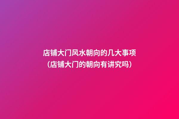 店铺大门风水朝向的几大事项（店铺大门的朝向有讲究吗）
