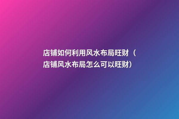 店铺如何利用风水布局旺财（店铺风水布局怎么可以旺财）