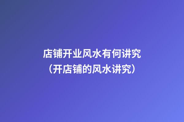 店铺开业风水有何讲究（开店铺的风水讲究）