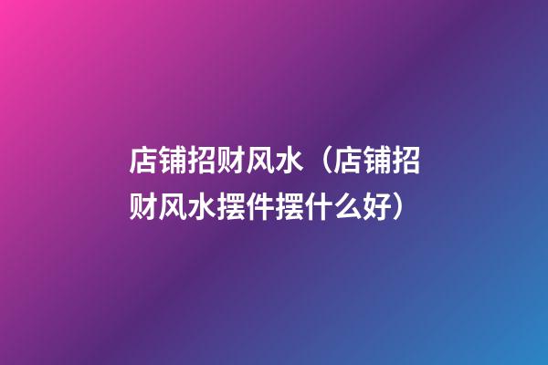 店铺招财风水（店铺招财风水摆件摆什么好）