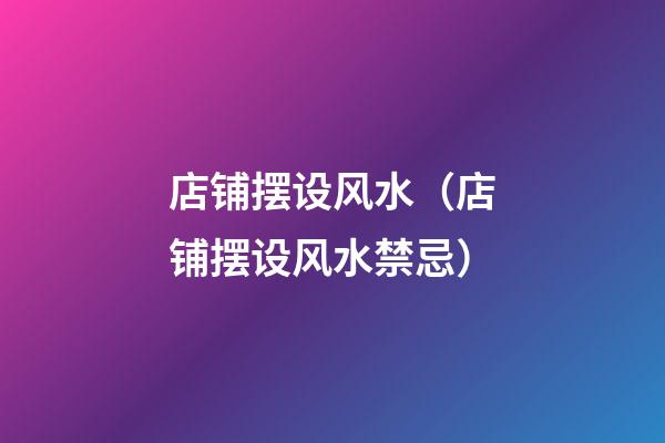 店铺摆设风水（店铺摆设风水禁忌）