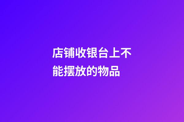 店铺收银台上不能摆放的物品