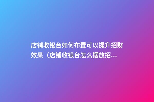 店铺收银台如何布置可以提升招财效果（店铺收银台怎么摆放招财）