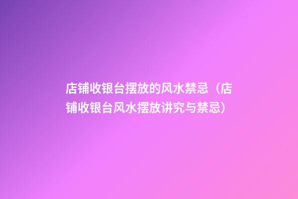 店铺收银台摆放的风水禁忌（店铺收银台风水摆放讲究与禁忌）
