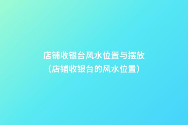 店铺收银台风水位置与摆放（店铺收银台的风水位置）
