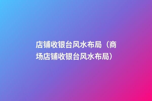 店铺收银台风水布局（商场店铺收银台风水布局）