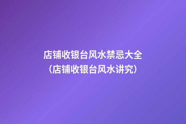 店铺收银台风水禁忌大全（店铺收银台风水讲究）