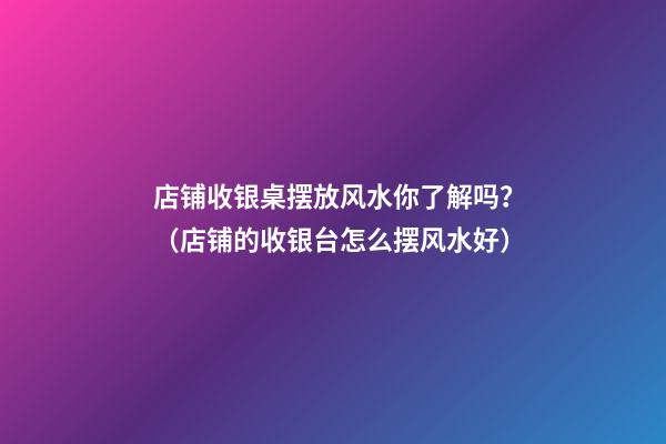 店铺收银桌摆放风水你了解吗？（店铺的收银台怎么摆风水好）