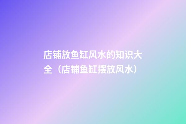 店铺放鱼缸风水的知识大全（店铺鱼缸摆放风水）