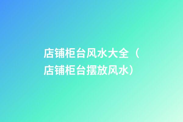 店铺柜台风水大全（店铺柜台摆放风水）