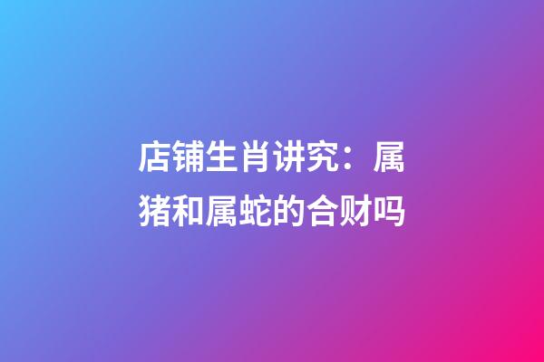 店铺生肖讲究：属猪和属蛇的合财吗