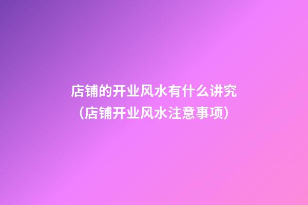 店铺的开业风水有什么讲究（店铺开业风水注意事项）