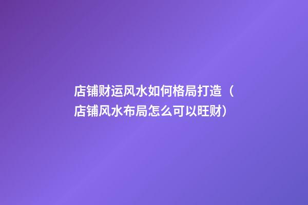店铺财运风水如何格局打造（店铺风水布局怎么可以旺财）