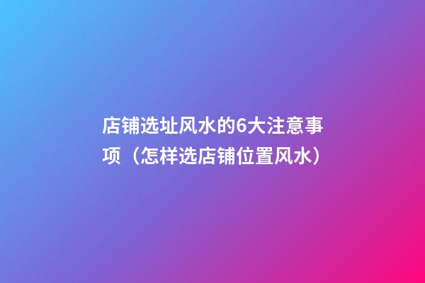 店铺选址风水的6大注意事项（怎样选店铺位置风水）