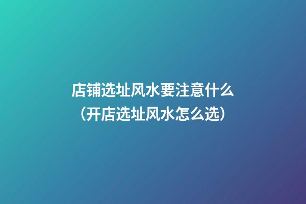 店铺选址风水要注意什么（开店选址风水怎么选）