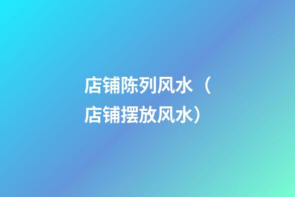店铺陈列风水（店铺摆放风水）