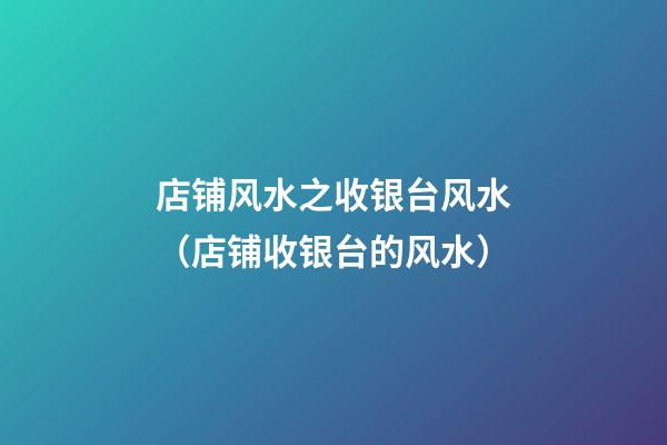 店铺风水之收银台风水（店铺收银台的风水）