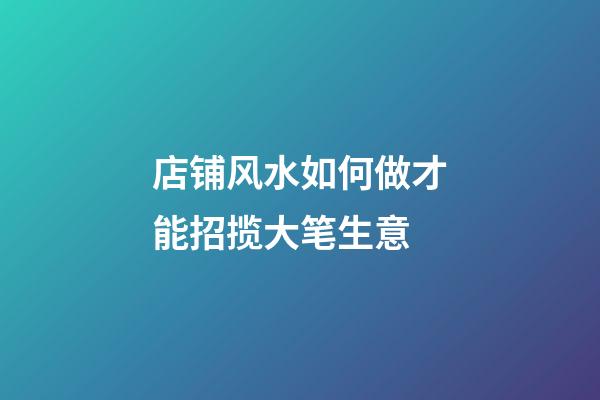 店铺风水如何做才能招揽大笔生意