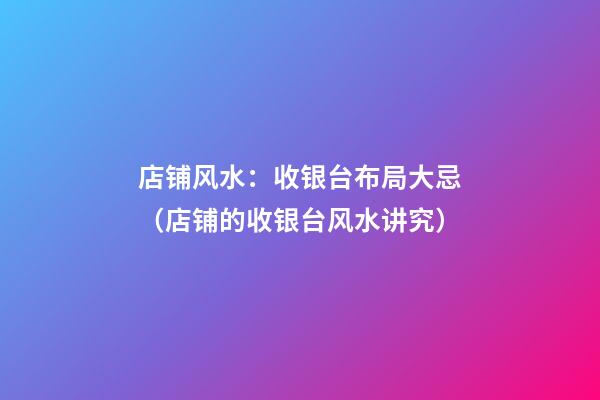 店铺风水：收银台布局大忌（店铺的收银台风水讲究）