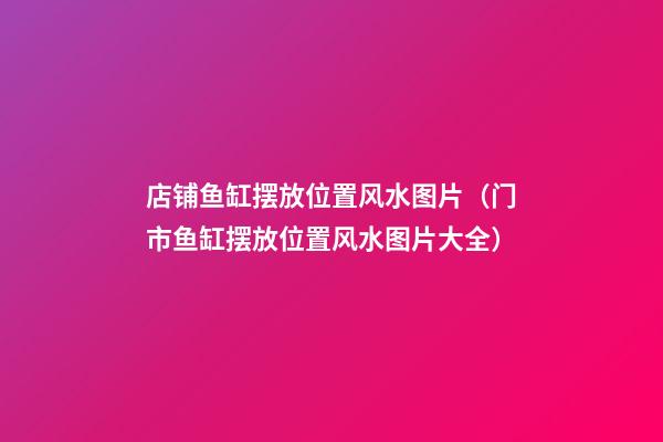 店铺鱼缸摆放位置风水图片（门市鱼缸摆放位置风水图片大全）