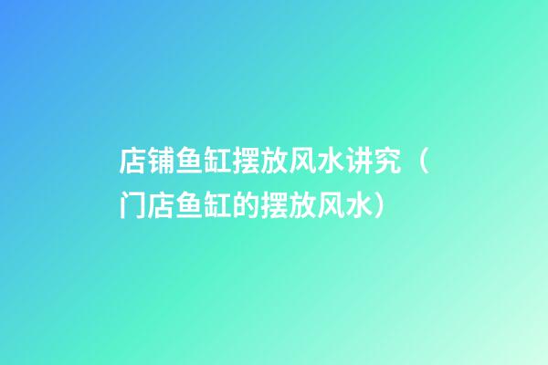 店铺鱼缸摆放风水讲究（门店鱼缸的摆放风水）