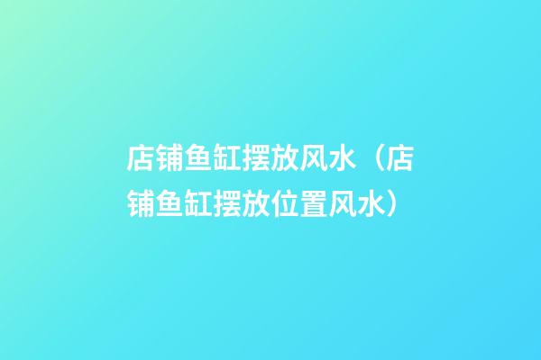 店铺鱼缸摆放风水（店铺鱼缸摆放位置风水）