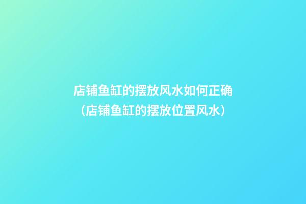 店铺鱼缸的摆放风水如何正确（店铺鱼缸的摆放位置风水）