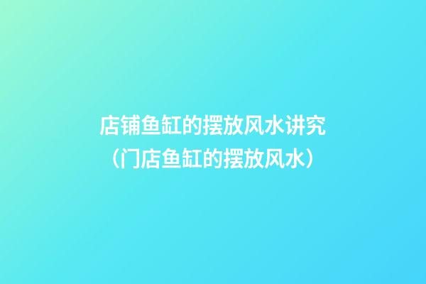 店铺鱼缸的摆放风水讲究（门店鱼缸的摆放风水）