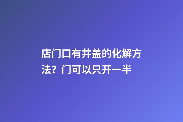 店门口有井盖的化解方法？门可以只开一半