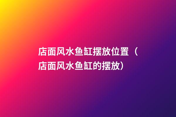 店面风水鱼缸摆放位置（店面风水鱼缸的摆放）