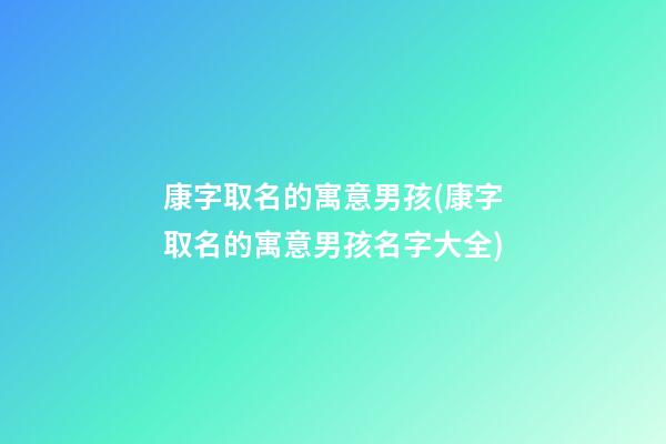 康字取名的寓意男孩(康字取名的寓意男孩名字大全)