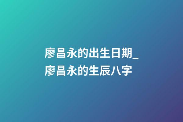 廖昌永的出生日期_廖昌永的生辰八字