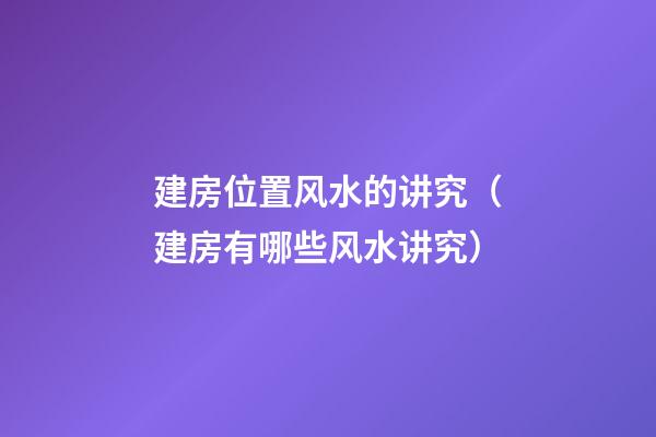 建房位置风水的讲究（建房有哪些风水讲究）